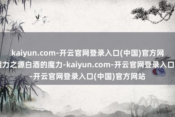 kaiyun.com-开云官网登录入口(中国)官方网站一、白酒的魔力之源白酒的魔力-kaiyun.com-开云官网登录入口(中国)官方网站