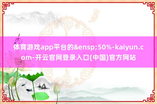 体育游戏app平台的 50%-kaiyun.com-开云官网登录入口(中国)官方网站