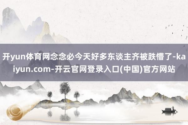 开yun体育网念念必今天好多东谈主齐被跌懵了-kaiyun.com-开云官网登录入口(中国)官方网站