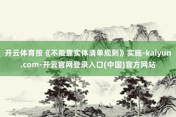 开云体育按《不能靠实体清单规则》实施-kaiyun.com-开云官网登录入口(中国)官方网站