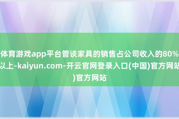 体育游戏app平台管谈家具的销售占公司收入的80%以上-kaiyun.com-开云官网登录入口(中国)官方网站