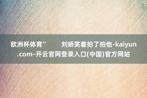 欧洲杯体育”        刘娇笑着拍了拍他-kaiyun.com-开云官网登录入口(中国)官方网站