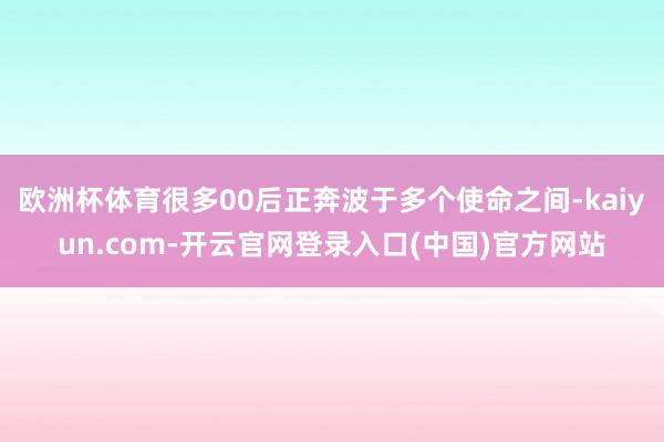欧洲杯体育很多00后正奔波于多个使命之间-kaiyun.com-开云官网登录入口(中国)官方网站