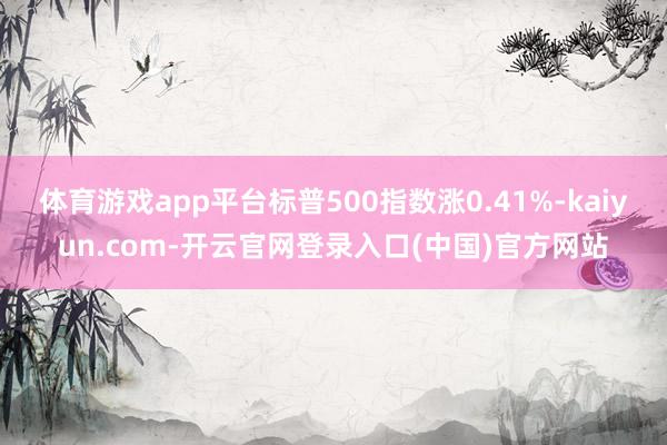 体育游戏app平台标普500指数涨0.41%-kaiyun.com-开云官网登录入口(中国)官方网站