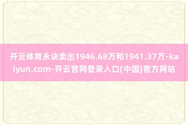 开云体育永诀卖出1946.68万和1941.37万-kaiyun.com-开云官网登录入口(中国)官方网站