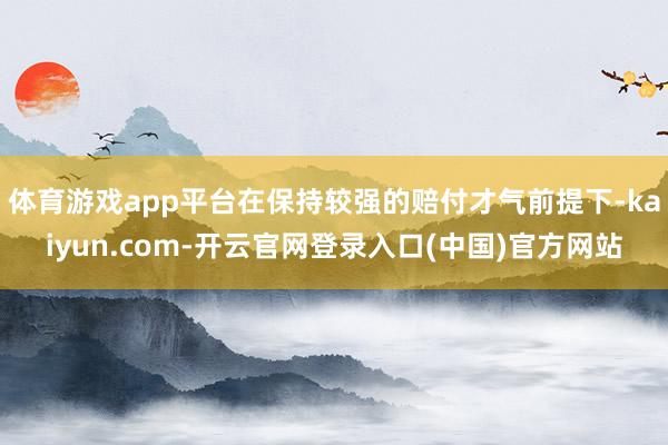 体育游戏app平台在保持较强的赔付才气前提下-kaiyun.com-开云官网登录入口(中国)官方网站