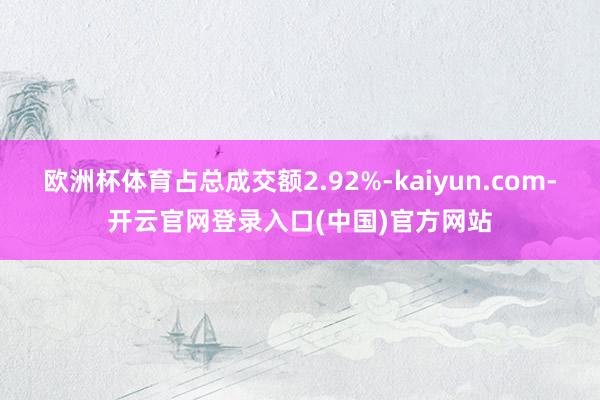 欧洲杯体育占总成交额2.92%-kaiyun.com-开云官网登录入口(中国)官方网站