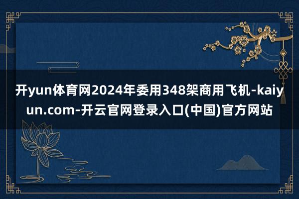 开yun体育网2024年委用348架商用飞机-kaiyun.com-开云官网登录入口(中国)官方网站