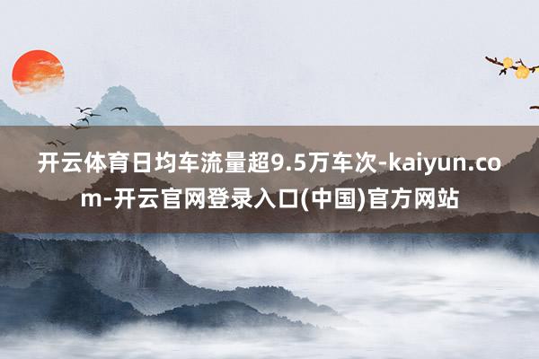 开云体育日均车流量超9.5万车次-kaiyun.com-开云官网登录入口(中国)官方网站