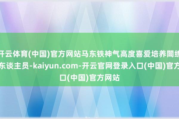 开云体育(中国)官方网站马东铁神气高度喜爱培养闇练时候东谈主员-kaiyun.com-开云官网登录入口(中国)官方网站
