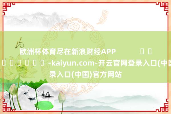 欧洲杯体育尽在新浪财经APP            													-kaiyun.com-开云官网登录入口(中国)官方网站