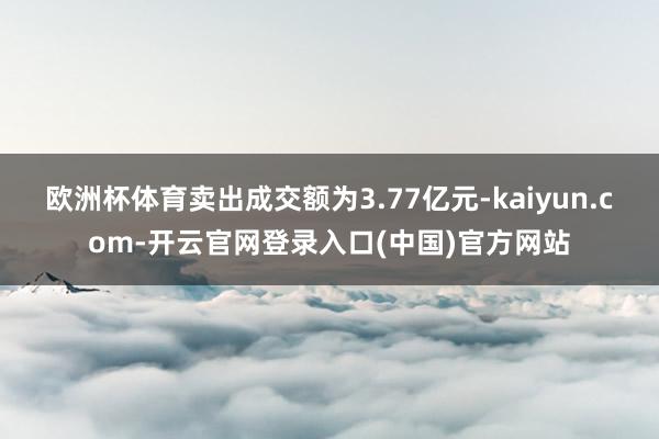 欧洲杯体育卖出成交额为3.77亿元-kaiyun.com-开云官网登录入口(中国)官方网站