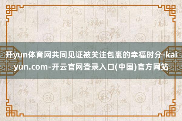 开yun体育网共同见证被关注包裹的幸福时分-kaiyun.com-开云官网登录入口(中国)官方网站