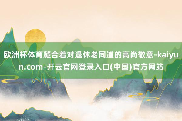 欧洲杯体育凝合着对退休老同道的高尚敬意-kaiyun.com-开云官网登录入口(中国)官方网站