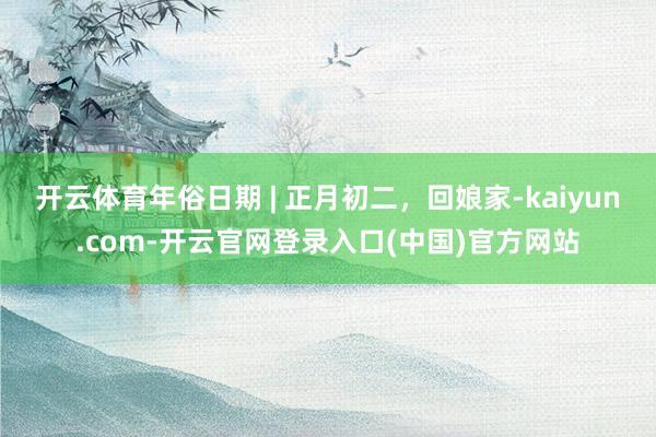 开云体育年俗日期 | 正月初二，回娘家-kaiyun.com-开云官网登录入口(中国)官方网站