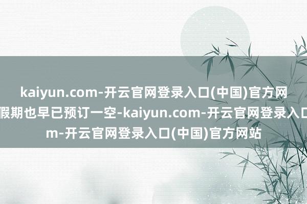 kaiyun.com-开云官网登录入口(中国)官方网站接下来的几天假期也早已预订一空-kaiyun.com-开云官网登录入口(中国)官方网站