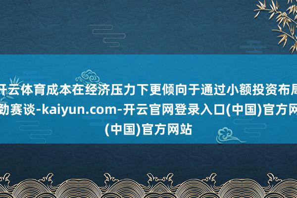 开云体育成本在经济压力下更倾向于通过小额投资布局后劲赛谈-kaiyun.com-开云官网登录入口(中国)官方网站