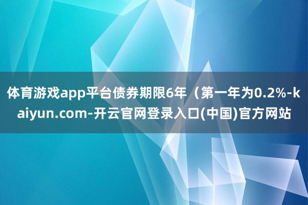 体育游戏app平台债券期限6年（第一年为0.2%-kaiyun.com-开云官网登录入口(中国)官方网站