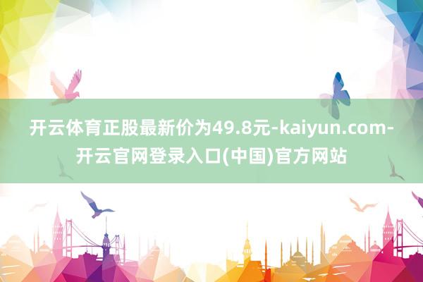 开云体育正股最新价为49.8元-kaiyun.com-开云官网登录入口(中国)官方网站