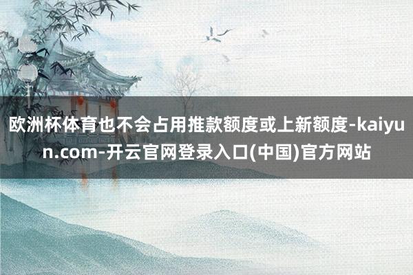 欧洲杯体育也不会占用推款额度或上新额度-kaiyun.com-开云官网登录入口(中国)官方网站