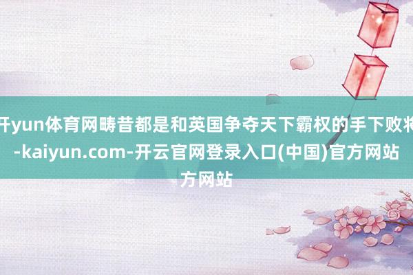 开yun体育网畴昔都是和英国争夺天下霸权的手下败将-kaiyun.com-开云官网登录入口(中国)官方网站
