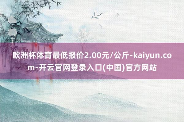欧洲杯体育最低报价2.00元/公斤-kaiyun.com-开云官网登录入口(中国)官方网站