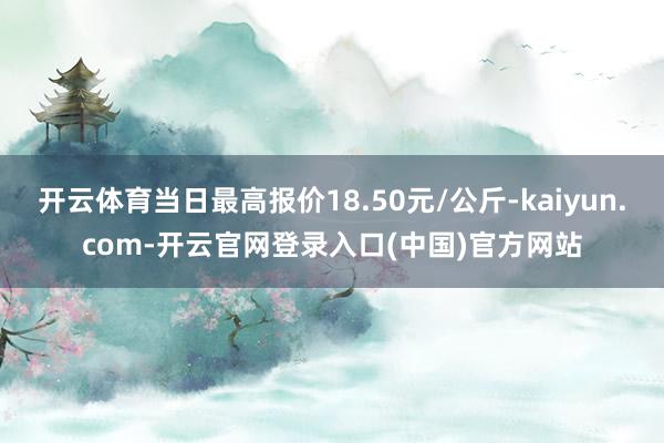 开云体育当日最高报价18.50元/公斤-kaiyun.com-开云官网登录入口(中国)官方网站