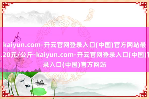kaiyun.com-开云官网登录入口(中国)官方网站最低报价1.20元/公斤-kaiyun.com-开云官网登录入口(中国)官方网站