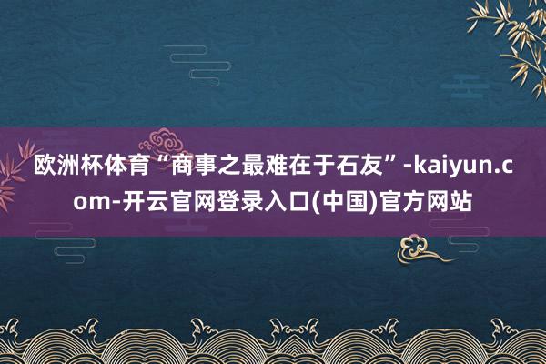 欧洲杯体育“商事之最难在于石友”-kaiyun.com-开云官网登录入口(中国)官方网站