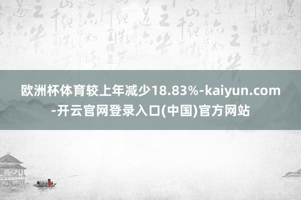 欧洲杯体育较上年减少18.83%-kaiyun.com-开云官网登录入口(中国)官方网站