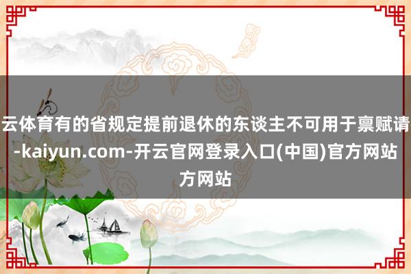 开云体育有的省规定提前退休的东谈主不可用于禀赋请教-kaiyun.com-开云官网登录入口(中国)官方网站