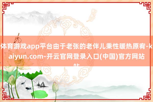 体育游戏app平台由于老张的老伴儿秉性暖热原宥-kaiyun.com-开云官网登录入口(中国)官方网站