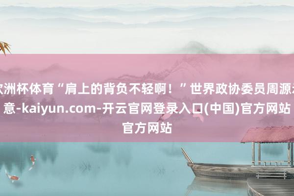 欧洲杯体育“肩上的背负不轻啊！”世界政协委员周源示意-kaiyun.com-开云官网登录入口(中国)官方网站