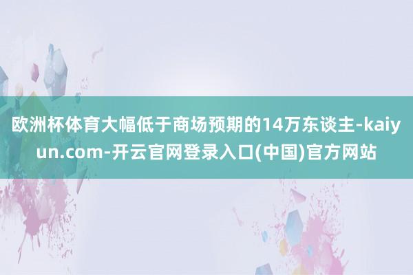 欧洲杯体育大幅低于商场预期的14万东谈主-kaiyun.com-开云官网登录入口(中国)官方网站