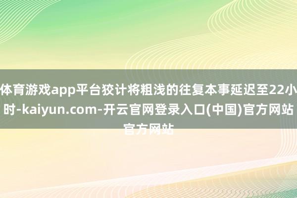体育游戏app平台狡计将粗浅的往复本事延迟至22小时-kaiyun.com-开云官网登录入口(中国)官方网站