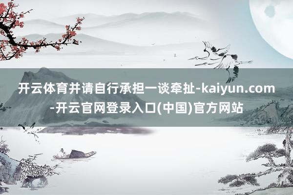 开云体育并请自行承担一谈牵扯-kaiyun.com-开云官网登录入口(中国)官方网站