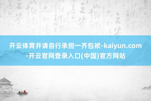 开云体育并请自行承担一齐包袱-kaiyun.com-开云官网登录入口(中国)官方网站