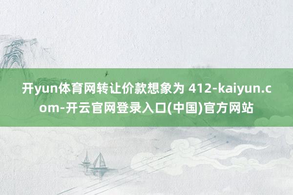 开yun体育网转让价款想象为 412-kaiyun.com-开云官网登录入口(中国)官方网站