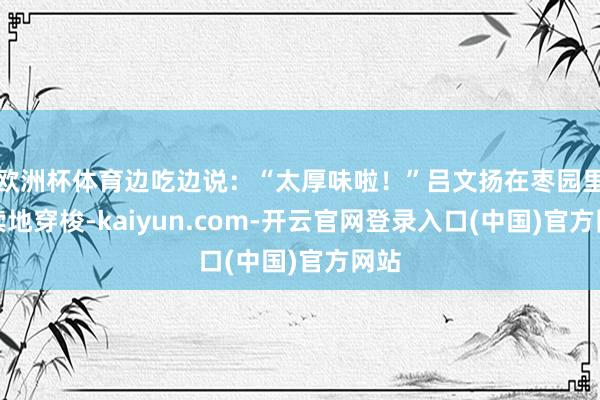 欧洲杯体育边吃边说：“太厚味啦！”吕文扬在枣园里连续地穿梭-kaiyun.com-开云官网登录入口(中国)官方网站