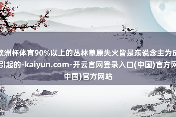 欧洲杯体育90%以上的丛林草原失火皆是东说念主为成分引起的-kaiyun.com-开云官网登录入口(中国)官方网站
