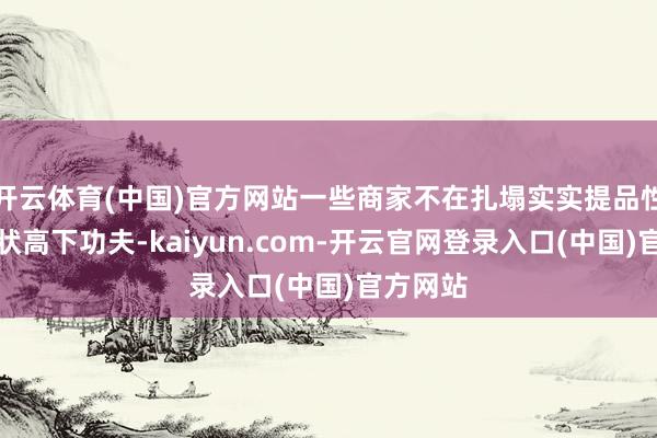 开云体育(中国)官方网站一些商家不在扎塌实实提品性、强行状高下功夫-kaiyun.com-开云官网登录入口(中国)官方网站