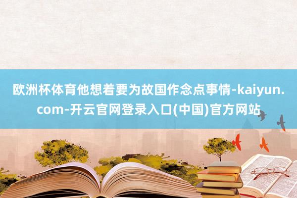 欧洲杯体育他想着要为故国作念点事情-kaiyun.com-开云官网登录入口(中国)官方网站