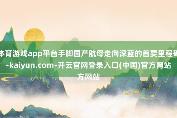 体育游戏app平台手脚国产航母走向深蓝的首要里程碑-kaiyun.com-开云官网登录入口(中国)官方网站
