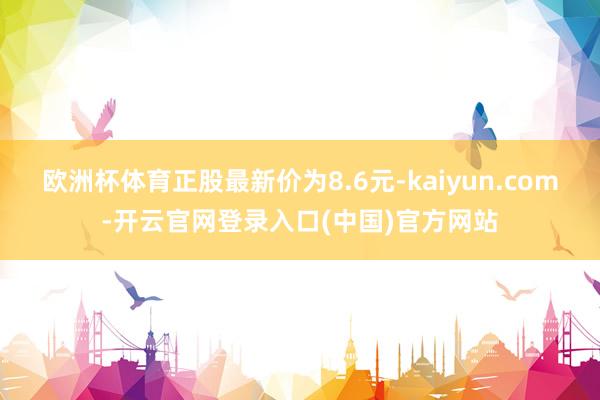 欧洲杯体育正股最新价为8.6元-kaiyun.com-开云官网登录入口(中国)官方网站