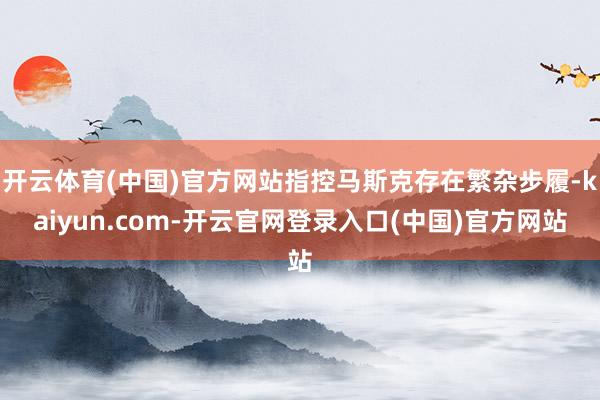 开云体育(中国)官方网站指控马斯克存在繁杂步履-kaiyun.com-开云官网登录入口(中国)官方网站