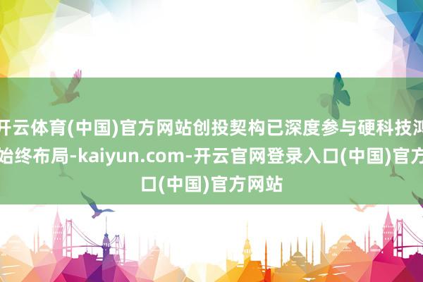 开云体育(中国)官方网站创投契构已深度参与硬科技鸿沟的始终布局-kaiyun.com-开云官网登录入口(中国)官方网站