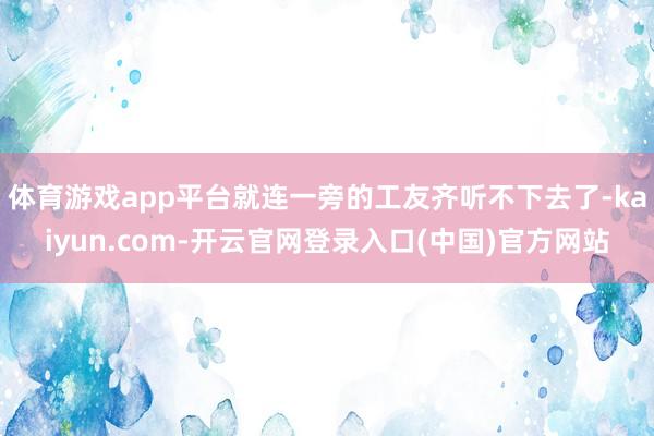 体育游戏app平台就连一旁的工友齐听不下去了-kaiyun.com-开云官网登录入口(中国)官方网站