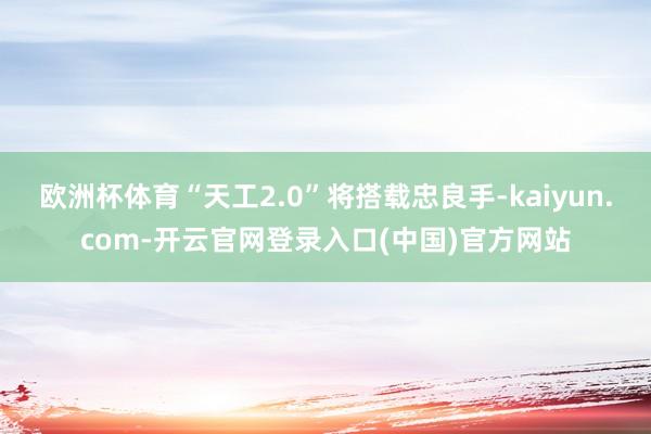 欧洲杯体育“天工2.0”将搭载忠良手-kaiyun.com-开云官网登录入口(中国)官方网站