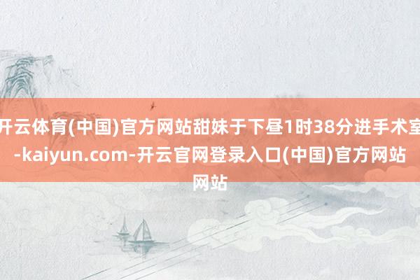 开云体育(中国)官方网站甜妹于下昼1时38分进手术室-kaiyun.com-开云官网登录入口(中国)官方网站