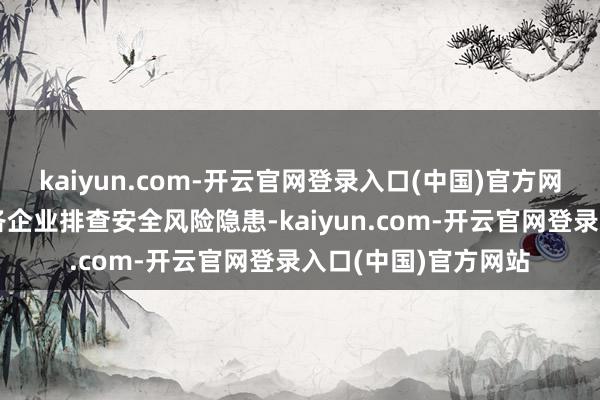 kaiyun.com-开云官网登录入口(中国)官方网站反应各级各部门各企业排查安全风险隐患-kaiyun.com-开云官网登录入口(中国)官方网站
